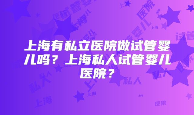 上海有私立医院做试管婴儿吗?上海私人试管婴儿医院?
