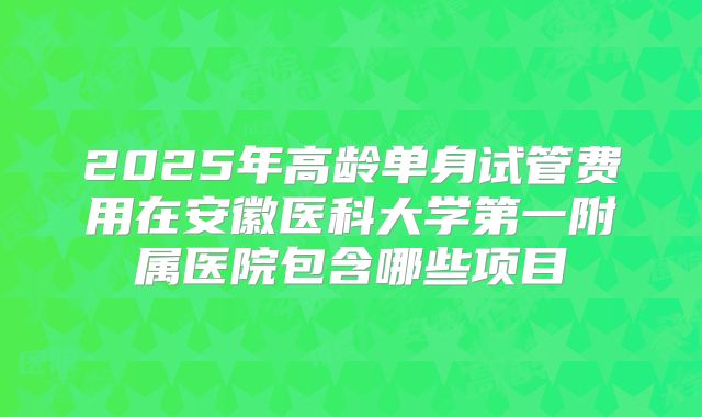 2025年高龄单身试管费用在安徽医科大学第一附属医院包含哪些项目