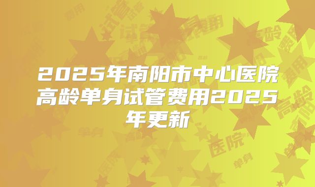 2025年南阳市中心医院高龄单身试管费用2025年更新
