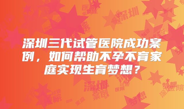深圳三代试管医院成功案例,如何帮助不孕不育家庭实现生育梦想?