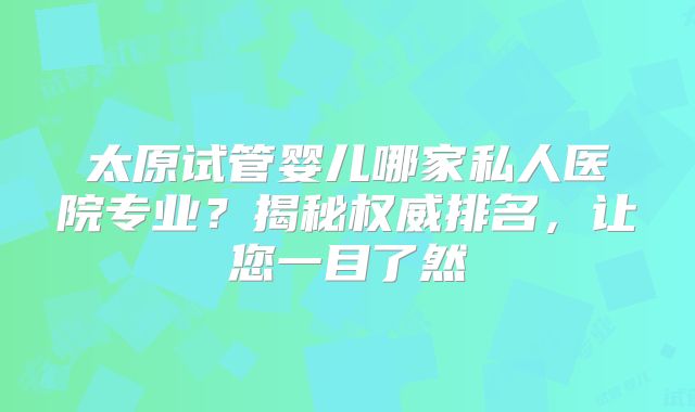 太原试管婴儿哪家私人医院专业?揭秘权威排名,让您一目了然