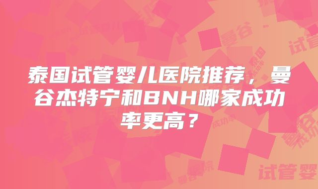 泰国试管婴儿医院推荐,曼谷杰特宁和BNH哪家成功率更高?