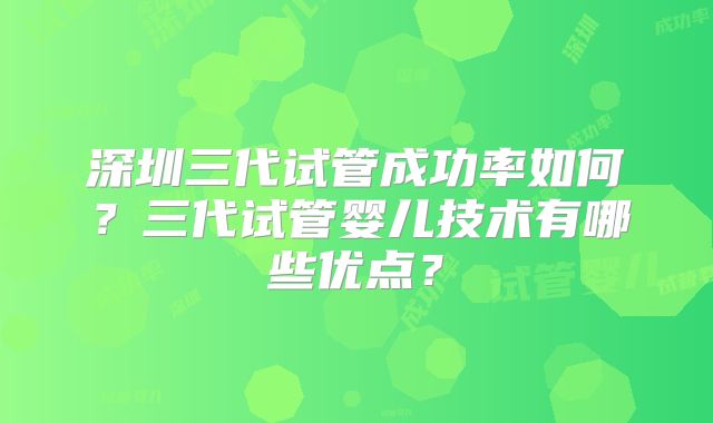 深圳三代试管成功率如何?三代试管婴儿技术有哪些优点?