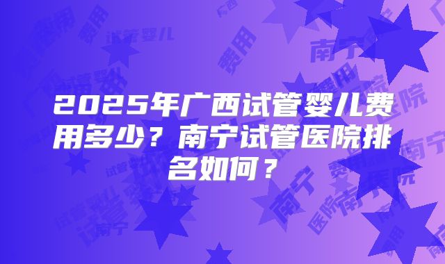 2025年广西试管婴儿费用多少？南宁试管医院排名如何？