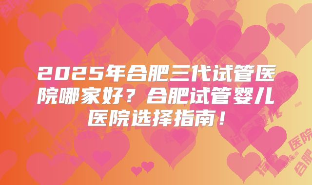 2025年合肥三代试管医院哪家好？合肥试管婴儿医院选择指南！