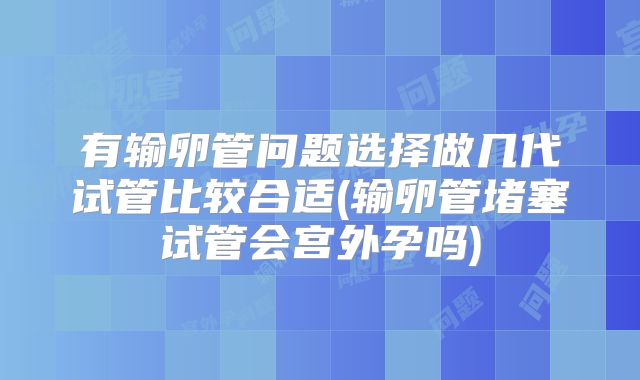 有输卵管问题选择做几代试管比较合适(输卵管堵塞试管会宫外孕吗)