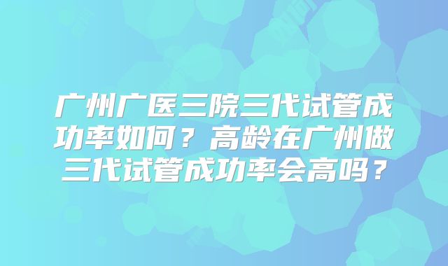 广州广医三院三代试管成功率如何？高龄在广州做三代试管成功率会高吗？