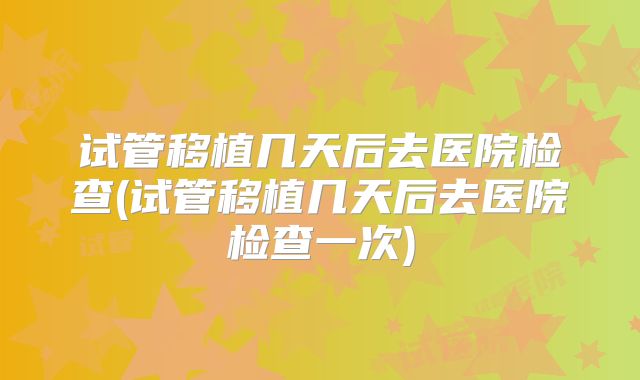 试管移植几天后去医院检查(试管移植几天后去医院检查一次)