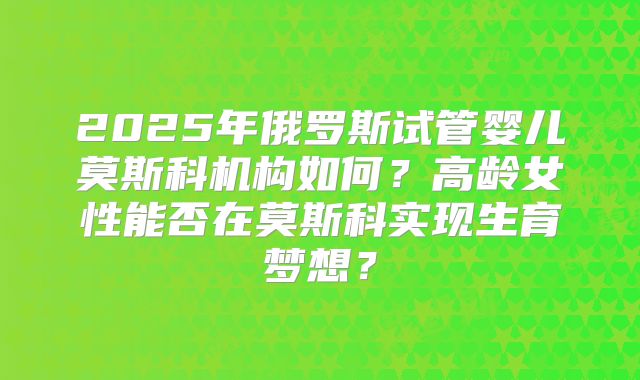 2025年俄罗斯试管婴儿莫斯科机构如何？高龄女性能否在莫斯科实现生育梦想？