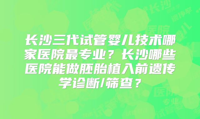 长沙三代试管婴儿技术哪家医院最专业？长沙哪些医院能做胚胎植入前遗传学诊断/筛查？