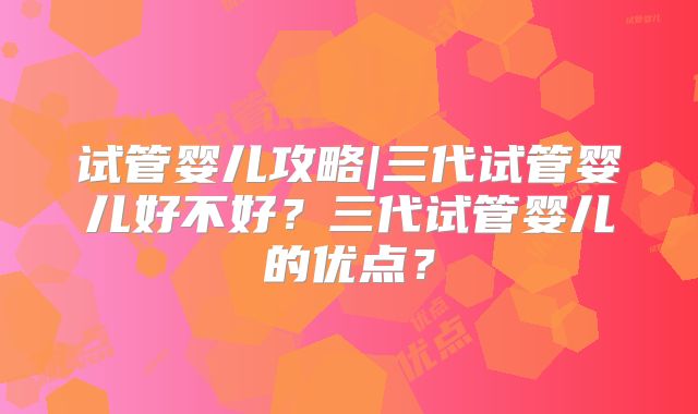 试管婴儿攻略|三代试管婴儿好不好?三代试管婴儿的优点?