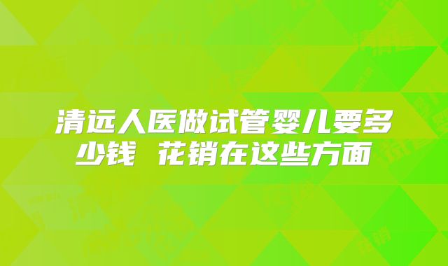 清远人医做试管婴儿要多少钱 花销在这些方面