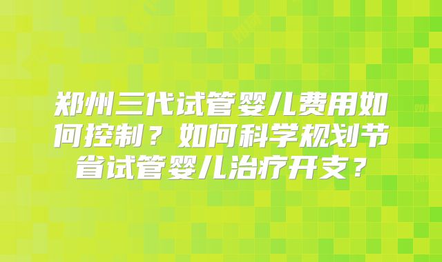 郑州三代试管婴儿费用如何控制?如何科学规划节省试管婴儿治疗开支?