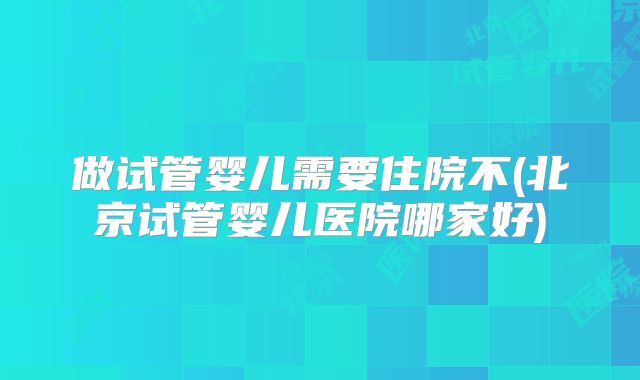 做试管婴儿需要住院不(北京试管婴儿医院哪家好)