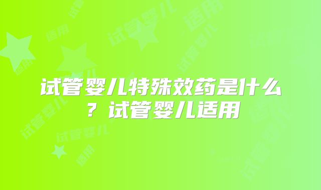 试管婴儿特殊效药是什么?试管婴儿适用