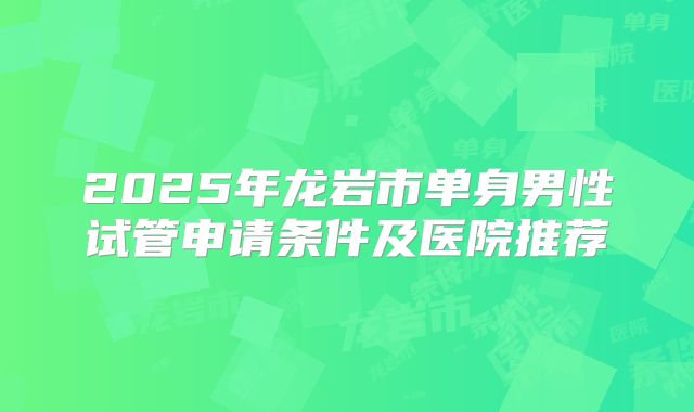 2025年龙岩市单身男性试管申请条件及医院推荐