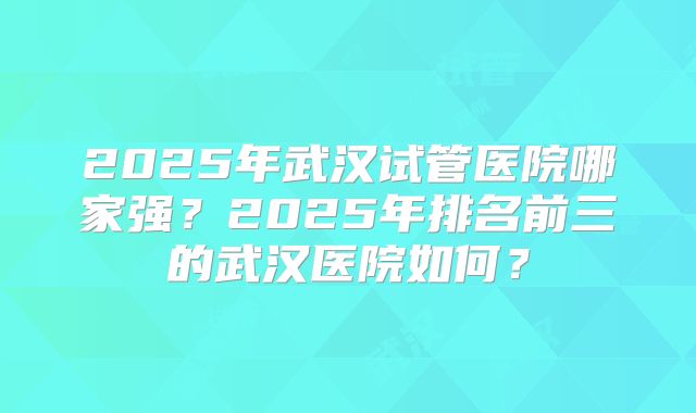 2025年武汉试管医院哪家强?2025年排名前三的武汉医院如何?