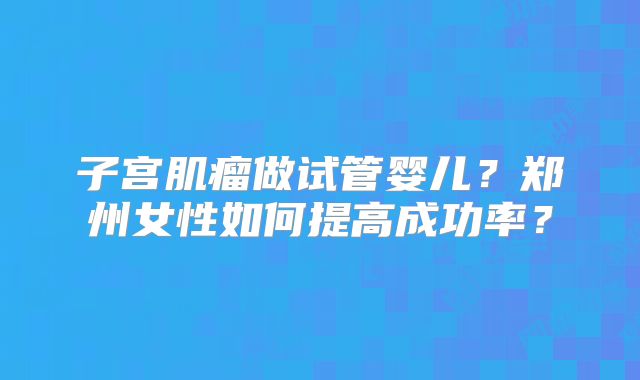 子宫肌瘤做试管婴儿？郑州女性如何提高成功率？