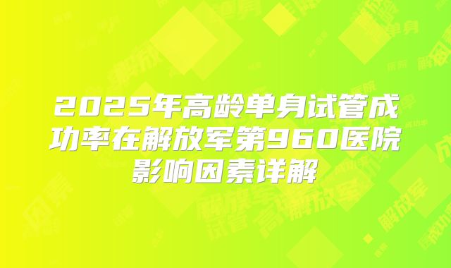 2025年高龄单身试管成功率在解放军第960医院影响因素详解