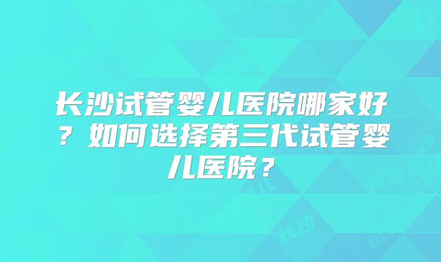 长沙试管婴儿医院哪家好？如何选择第三代试管婴儿医院？