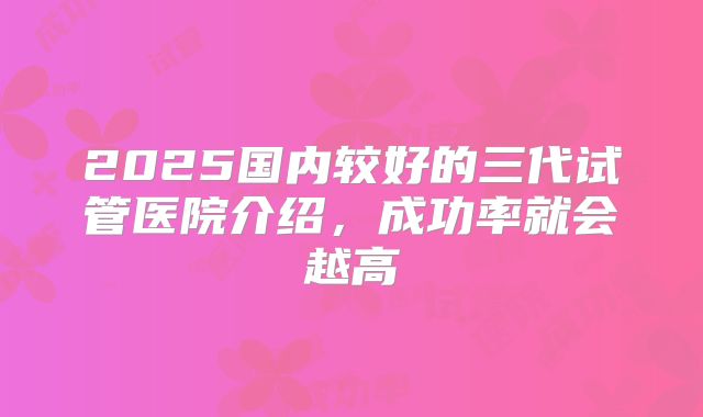2025国内较好的三代试管医院介绍，成功率就会越高