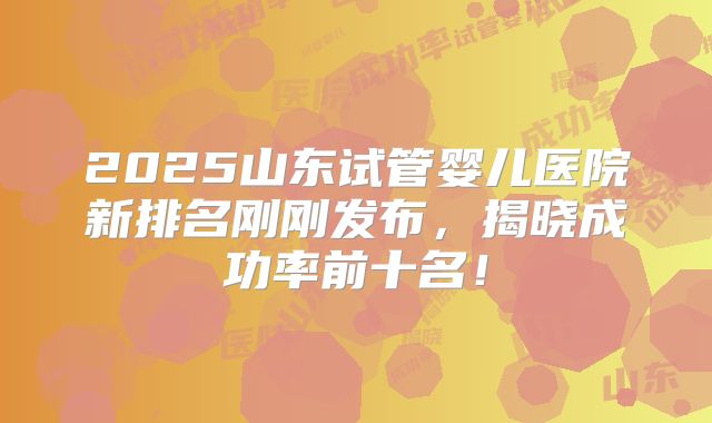 2025山东试管婴儿医院新排名刚刚发布，揭晓成功率前十名！