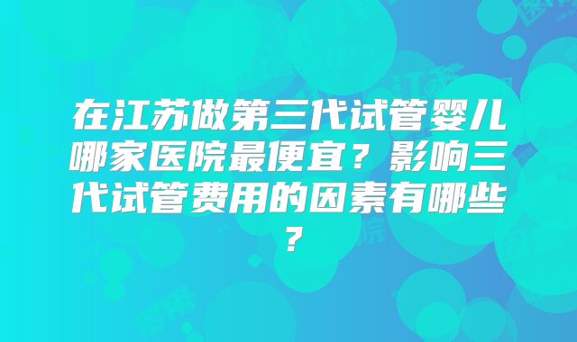 在江苏做第三代试管婴儿哪家医院最便宜？影响三代试管费用的因素有哪些？