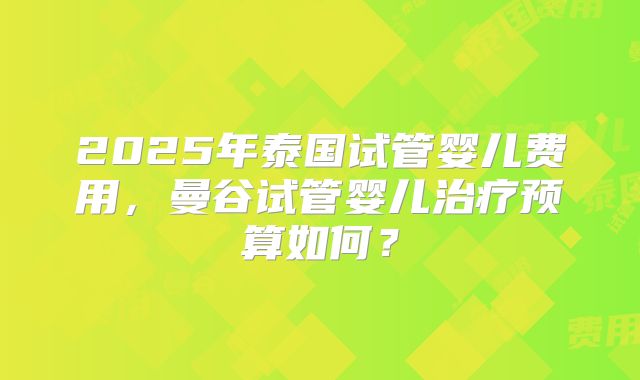 2025年泰国试管婴儿费用,曼谷试管婴儿治疗预算如何?
