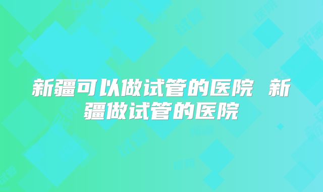 新疆可以做试管的医院 新疆做试管的医院