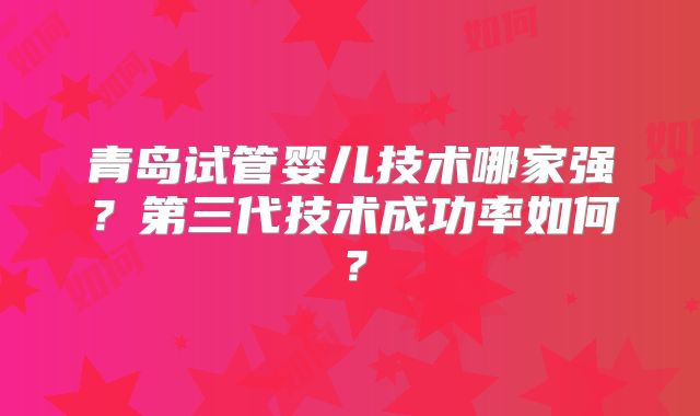 青岛试管婴儿技术哪家强?第三代技术成功率如何?