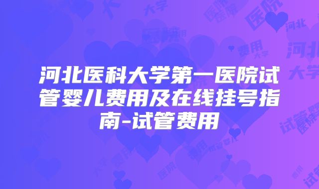 河北医科大学第一医院试管婴儿费用及在线挂号指南-试管费用