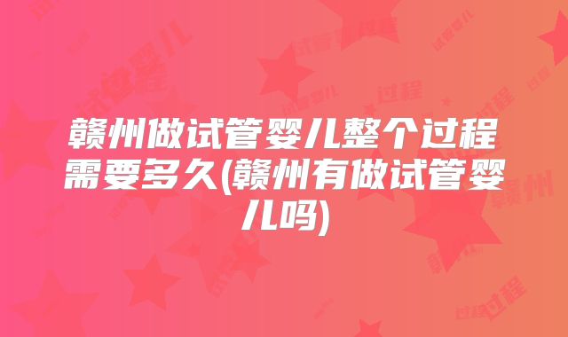 赣州做试管婴儿整个过程需要多久(赣州有做试管婴儿吗)