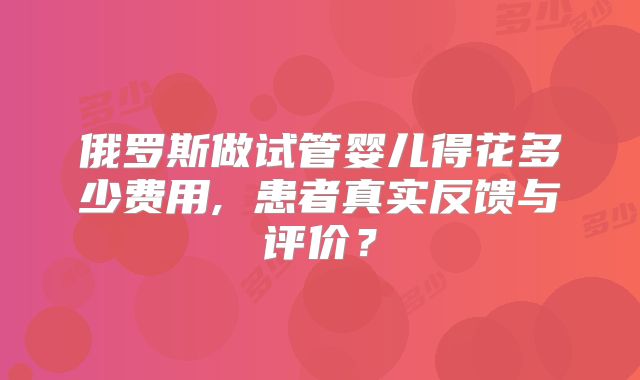 俄罗斯做试管婴儿得花多少费用, 患者真实反馈与评价？