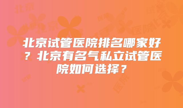 北京试管医院排名哪家好?北京有名气私立试管医院如何选择?