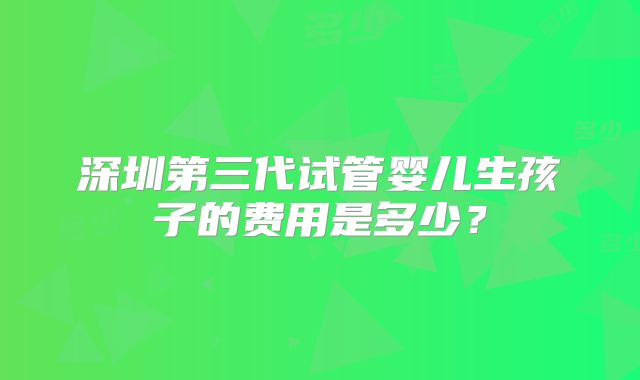 深圳第三代试管婴儿生孩子的费用是多少？