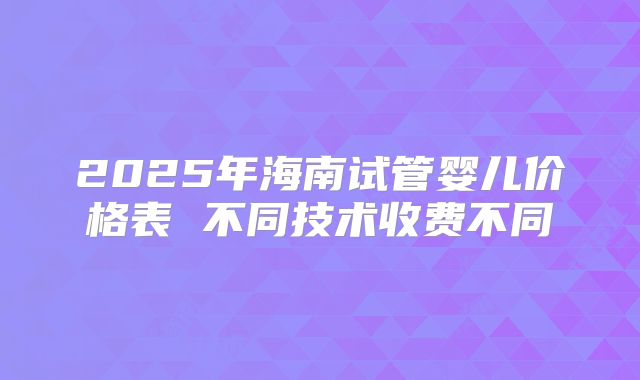 2025年海南试管婴儿价格表 不同技术收费不同