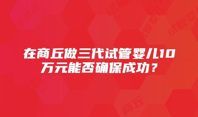 在商丘做三代试管婴儿10万元能否确保成功？