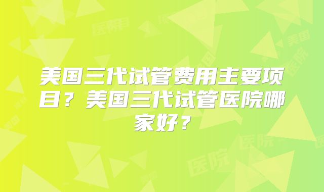 美国三代试管费用主要项目?美国三代试管医院哪家好?