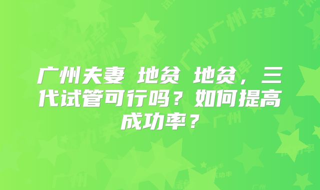 广州夫妻α地贫β地贫，三代试管可行吗？如何提高成功率？