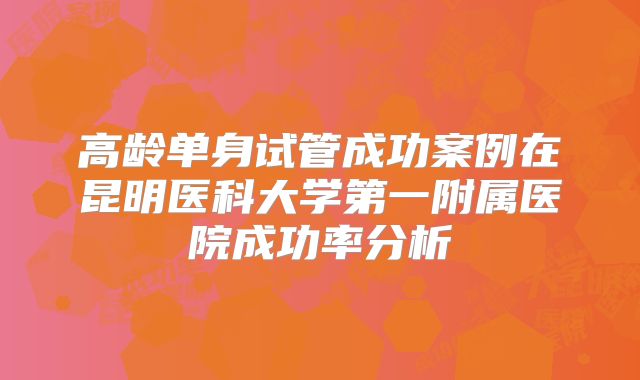 高龄单身试管成功案例在昆明医科大学第一附属医院成功率分析
