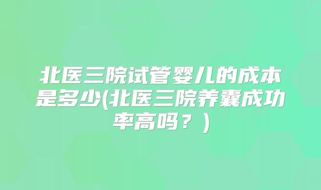 北医三院试管婴儿的成本是多少(北医三院养囊成功率高吗?)
