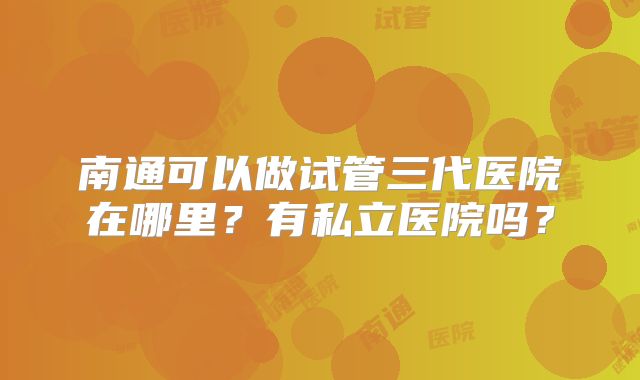 南通可以做试管三代医院在哪里?有私立医院吗?
