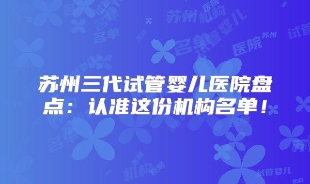 苏州三代试管婴儿医院盘点:认准这份机构名单!