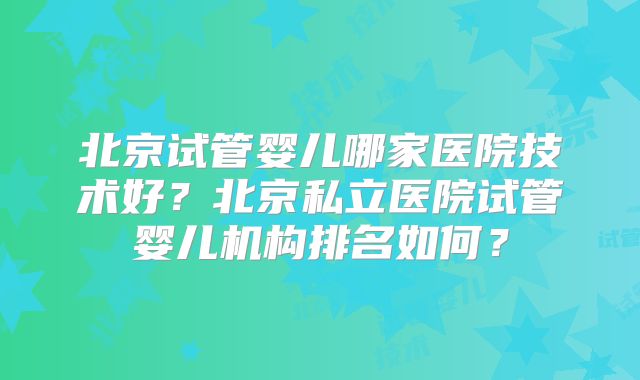 北京试管婴儿哪家医院技术好？北京私立医院试管婴儿机构排名如何？
