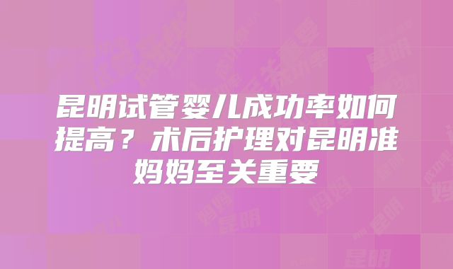昆明试管婴儿成功率如何提高？术后护理对昆明准妈妈至关重要