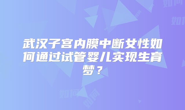 武汉子宫内膜中断女性如何通过试管婴儿实现生育梦?