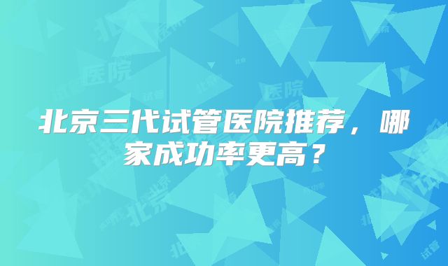 北京三代试管医院推荐，哪家成功率更高？