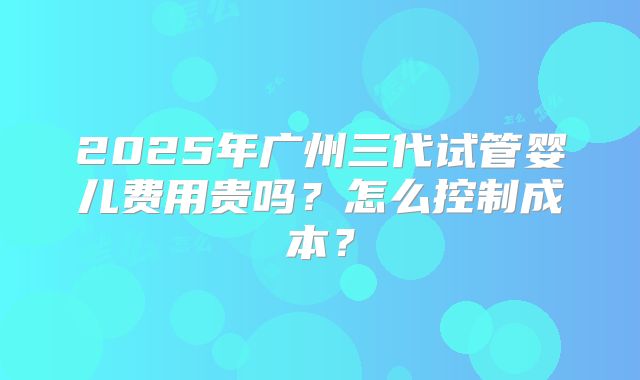 2025年广州三代试管婴儿费用贵吗?怎么控制成本?