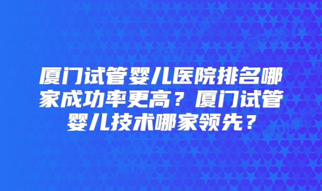厦门试管婴儿医院排名哪家成功率更高？厦门试管婴儿技术哪家领先？