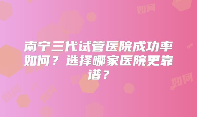 南宁三代试管医院成功率如何?选择哪家医院更靠谱?